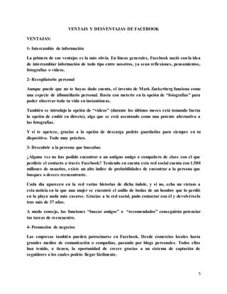 5
VENTAJS Y DESVENTAJAS DE FACEBOOK
VENTAJAS:
1- Intercambio de información
La primera de sus ventajas es la más obvia. En líneas generales, Facebook nació con la idea
de intercambiar información de todo tipo entre nosotros, ya sean reflexiones, pensamientos,
fotografías o vídeos.
2- Recopilatorio personal
Aunque puede que no te hayas dado cuenta, el invento de Mark Zuckerberg funciona como
una especie de álbum/diario personal. Basta con meterte en la opción de “fotografías” para
poder observar toda tu vida en instantáneas.
También se introdujo la opción de “vídeos” (durante los últimos meses está tomando fuerza
la opción de emitir en directo), algo que se está asentando como una potente alternativa a
las fotografías.
Y si te apetece, gracias a la opción de descarga podrás guardarlas para siempre en tu
dispositivo. Todo muy práctico.
3- Descubrir a la persona que buscabas
¿Alguna vez no has podido encontrar a un antiguo amigo o compañero de clase con el que
perdiste el contacto a través Facebook? Teniendo en cuenta esta red social cuenta con 1.500
millones de usuarios, existe un alto índice de probabilidades de encontrar a la persona que
busques o desees reencontrarte.
Cada día aparecen en la red varias historias de dicha índole, y si no, echa un vistazo a
esta noticia en la que una mujer se encontró el anillo de bodas de un hombre que lo perdió
en la playa nada más casarse. Gracias a la red social, pudo contactar con él y devolvérselo
tras más de 37 años.
A modo consejo, las funciones “buscar amigos” o “recomendados” conseguirán potenciar
tus tareas de reencuentro.
4- Promoción de negocios
Las empresas también pueden patrocinarse en Facebook. Desde comercios locales hasta
grandes medios de comunicación o compañías, pasando por blogs personales. Todos ellos
han tenido, o tienen, la oportunidad de crecer gracias a un sistema de captación de
seguidores a los cuales podrás llegar fácilmente.
 
