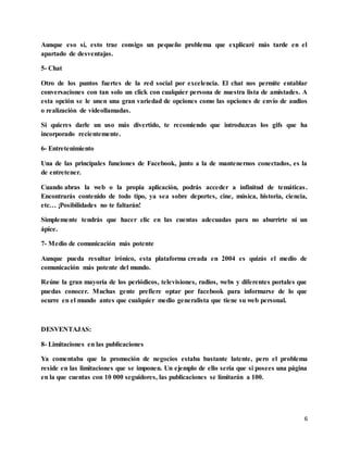 6
Aunque eso sí, esto trae consigo un pequeño problema que explicaré más tarde en el
apartado de desventajas.
5- Chat
Otro de los puntos fuertes de la red social por excelencia. El chat nos permite entablar
conversaciones con tan solo un click con cualquier persona de nuestra lista de amistades. A
esta opción se le unen una gran variedad de opciones como las opciones de envío de audios
o realización de videollamadas.
Si quieres darle un uso más divertido, te recomiendo que introduzcas los gifs que ha
incorporado recientemente.
6- Entretenimiento
Una de las principales funciones de Facebook, junto a la de mantenernos conectados, es la
de entretener.
Cuando abras la web o la propia aplicación, podrás acceder a infinitud de temáticas.
Encontrarás contenido de todo tipo, ya sea sobre deportes, cine, música, historia, ciencia,
etc… ¡Posibilidades no te faltarán!
Simplemente tendrás que hacer clic en las cuentas adecuadas para no aburrirte ni un
ápice.
7- Medio de comunicación más potente
Aunque pueda resultar irónico, esta plataforma creada en 2004 es quizás el medio de
comunicación más potente del mundo.
Reúne la gran mayoría de los periódicos, televisiones, radios, webs y diferentes portales que
puedas conocer. Muchas gente prefiere optar por facebook para informarse de lo que
ocurre en el mundo antes que cualquier medio generalista que tiene su web personal.
DESVENTAJAS:
8- Limitaciones en las publicaciones
Ya comentaba que la promoción de negocios estaba bastante latente, pero el problema
reside en las limitaciones que se imponen. Un ejemplo de ello sería que si posees una página
en la que cuentas con 10 000 seguidores, las publicaciones se limitarán a 100.
 
