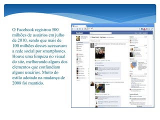 O Facebook registrou 500
milhões de usuários em julho
de 2010, sendo que mais de
100 milhões desses acessavam
a rede social por smartphones.
Houve uma limpeza no visual
do site, melhorando alguns dos
elementos que confundiam
alguns usuários. Muito do
estilo adotado na mudança de
2008 foi mantido.
 