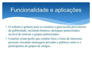  O website é gratuito para os usuários e gera receita proveniente
de publicidade, incluindo banners, destaques patrocinados
no feed de notícias e grupos patrocinados.
 Usuários criam perfis que contêm fotos e listas de interesses
pessoais, trocando mensagens privadas e públicas entre si e
participantes de grupos de amigos.
Funcionalidade e aplicações
 