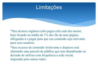 *Seu alcance orgânico (não pago) está cada dia menor,
hoje ficando na média de 1% dos fãs de uma página,
obrigando-a a pagar para que seu conteúdo seja relevante
para seus usuários.
*Seu excesso de conteúdo irrelevante e disperso está
afastando uma parcela de público que tem abandonado ou
deixado de utilizar com frequência a rede social,
migrando para outras redes.
Limitações
 