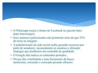  O Whatsapp tomou à frente do Facebook no quesito bate-
papo (messenger).
 Seus anúncios patrocinados não permitem mais do que 25%
de texto na imagem.
 A popularização da rede social acaba gerando excessos por
parte de amadores, incomodando os usuários e afetando
fanpages que produzem um conteúdo de qualidade.
 O Google não indexa os conteúdos postados.
 Possui alta volatilidade e uma ferramenta de busca
ineficiente, tornando o conteúdo postado efêmero.
 