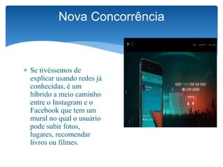  Se tivéssemos de
explicar usando redes já
conhecidas, é um
híbrido a meio caminho
entre o Instagram e o
Facebook que tem um
mural no qual o usuário
pode subir fotos,
lugares, recomendar
livros ou filmes.
Nova Concorrência
 