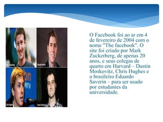História
 O Facebook foi ao ar em 4
de fevereiro de 2004 com o
nome "The facebook". O
site foi criado por Mark
Zuckerberg, de apenas 20
anos, e seus colegas de
quarto em Harvard – Dustin
Moskovitz, Chris Hughes e
o brasileiro Eduardo
Saverin – para ser usado
por estudantes da
universidade.
 