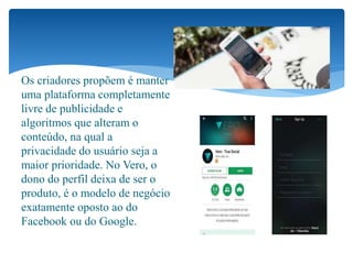 Os criadores propõem é manter
uma plataforma completamente
livre de publicidade e
algoritmos que alteram o
conteúdo, na qual a
privacidade do usuário seja a
maior prioridade. No Vero, o
dono do perfil deixa de ser o
produto, é o modelo de negócio
exatamente oposto ao do
Facebook ou do Google.
 