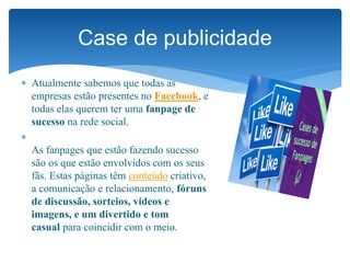  Atualmente sabemos que todas as
empresas estão presentes no Facebook, e
todas elas querem ter uma fanpage de
sucesso na rede social.

As fanpages que estão fazendo sucesso
são os que estão envolvidos com os seus
fãs. Estas páginas têm conteúdo criativo,
a comunicação e relacionamento, fóruns
de discussão, sorteios, vídeos e
imagens, e um divertido e tom
casual para coincidir com o meio.
Case de publicidade
 