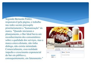 Segundo Bernardo Puhler,
responsável pela página, o trabalho
nas redes sociais pressupõe
prioritariamente a "humanização" da
marca. "Quando iniciaram o
planejamento, o Bar Ideal havia um
reconhecimento dos consumidores
sobre a qualidade dos serviços, mas a
marca estava distante, não tinha
diálogo, não existia intimidade.
Comercialmente, essa realidade
impedia o crescimento exponencial
do bar em público e,
consequentemente, em faturamento."
 