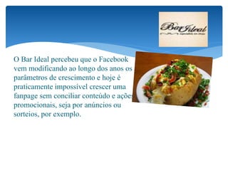 O Bar Ideal percebeu que o Facebook
vem modificando ao longo dos anos os
parâmetros de crescimento e hoje é
praticamente impossível crescer uma
fanpage sem conciliar conteúdo e ações
promocionais, seja por anúncios ou
sorteios, por exemplo.
 