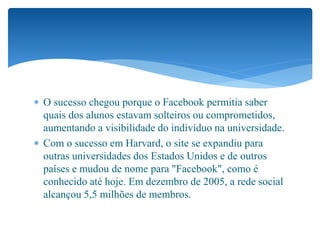  O sucesso chegou porque o Facebook permitia saber
quais dos alunos estavam solteiros ou comprometidos,
aumentando a visibilidade do indivíduo na universidade.
 Com o sucesso em Harvard, o site se expandiu para
outras universidades dos Estados Unidos e de outros
países e mudou de nome para "Facebook", como é
conhecido até hoje. Em dezembro de 2005, a rede social
alcançou 5,5 milhões de membros.
 