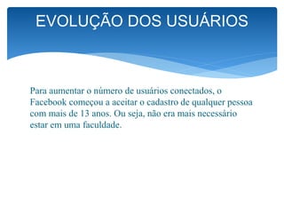 Para aumentar o número de usuários conectados, o
Facebook começou a aceitar o cadastro de qualquer pessoa
com mais de 13 anos. Ou seja, não era mais necessário
estar em uma faculdade.
EVOLUÇÃO DOS USUÁRIOS
 