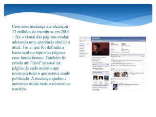 Com essa mudança ele alcançou
12 milhões de membros em 2006
– fez o visual das páginas mudar,
adotando uma aparência similar à
atual. Foi aí que foi definida a
barra azul no topo e as páginas
com fundo branco. Também foi
criado um "feed" pessoal na
página de cada usuário que
mostrava tudo o que estava sendo
publicado. A mudança ajudou a
aumentar ainda mais o número de
usuários.
 