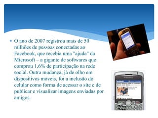  O ano de 2007 registrou mais de 50
milhões de pessoas conectadas ao
Facebook, que recebia uma "ajuda" da
Microsoft – a gigante de softwares que
comprou 1,6% de participação na rede
social. Outra mudança, já de olho em
dispositivos móveis, foi a inclusão do
celular como forma de acessar o site e de
publicar e visualizar imagens enviadas por
amigos.
 
