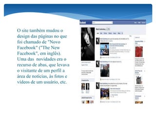 O site também mudou o
design das páginas no que
foi chamado de "Novo
Facebook" ("The New
Facebook", em inglês).
Uma das novidades era o
recurso de abas, que levava
o visitante de um perfil a
área de notícias, às fotos e
vídeos de um usuário, etc.
 