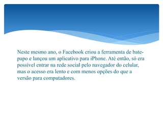 Neste mesmo ano, o Facebook criou a ferramenta de bate-
papo e lançou um aplicativo para iPhone. Até então, só era
possível entrar na rede social pelo navegador do celular,
mas o acesso era lento e com menos opções do que a
versão para computadores.
 