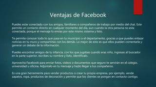 Ventajas de Facebook
Puedes estar conectado con tus amigos, familiares o compañeros de trabajo por medio del chat. Este
permite un contacto directo en cualquier momento del día, aun cuando la otra persona no esta
conectada, porque el mensaje lo envías por este mismo sistema y listo.
Te permite conocer todo lo que pasa en tu municipio o el departamento, gracias a que puedes enlazar
noticias en tu muro y compartirlas con los demás. Lo mejor de esto es que ellos pueden comentarla y
generar un debate de la información.
Puedes encontrar amigos de tu infancia, con los que jugabas cuando eras niño, ingresas al buscador
en la parte superior, escribes su nombre y listo, identifícalo.
Aprovecha Facebook para enviar fotos, videos o documentos que seguro te servirán en el colegio,
universidad u oficina. Adjúntalo en tu mensaje y hazlo llegar a tus compañeros.
Es una gran herramienta para vender productos o crear tu propia empresa, por ejemplo, vende
zapatos, ropa, productos de decoración y permite que los clientes se pongan en contacto contigo.
 