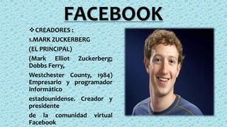 FACEBOOK
CREADORES :
1.MARK ZUCKERBERG
(EL PRINCIPAL)
(Mark Elliot Zuckerberg;
Dobbs Ferry,
Westchester County, 1984)
Empresario y programador
informático
estadounidense. Creador y
presidente
de la comunidad virtual
Facebook
 