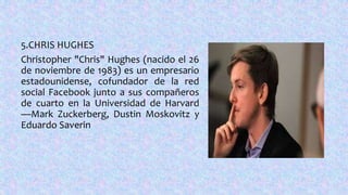 5.CHRIS HUGHES
Christopher "Chris" Hughes (nacido el 26
de noviembre de 1983) es un empresario
estadounidense, cofundador de la red
social Facebook junto a sus compañeros
de cuarto en la Universidad de Harvard
—Mark Zuckerberg, Dustin Moskovitz y
Eduardo Saverin
 