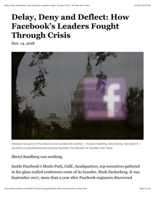 11/16/18, 10(01 AMDelay, Deny and Deflect: How Facebookʼs Leaders Fought Through Crisis - The New York Times
Page 1 of 24https://www.nytimes.com/2018/11/14/technology/facebook-data-russia-election-racism.html
Delay, Deny and Deflect: How
Facebook’s Leaders Fought
Through Crisis
Nov. 14, 2018
Facebook has gone on the attack as one scandal after another — Russian meddling, data sharing, hate speech —
has led to a congressional and consumer backlash.Tom Brenner for The New York Times
Sheryl Sandberg was seething.
Inside Facebook’s Menlo Park, Calif., headquarters, top executives gathered
in the glass-walled conference room of its founder, Mark Zuckerberg. It was
September 2017, more than a year after Facebook engineers discovered
 
