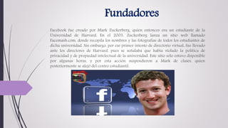 Fundadores
Facebook fue creado por Mark Zuckerberg, quien entonces era un estudiante de la
Universidad de Harvard. En el 2003, Zuckerberg lanza un sitio web llamado
Facemash.com, donde recopila los nombres y las fotografías de todos los estudiantes de
dicha universidad. Sin embargo, por ese primer intento de directorio virtual, fue llevado
ante los directores de Harvard, pues se señalaba que había violado la política de
privacidad y de propiedad intelectual de la universidad. Este sitio sólo estuvo disponible
por algunas horas, y por esta acción suspendieron a Mark de clases, quien
posteriormente se alejó del centro estudiantil.
 