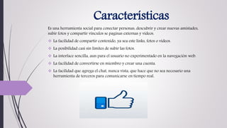 Características
Es una herramienta social para conectar personas, descubrir y crear nuevas amistades,
subir fotos y compartir vínculos se paginas externas y videos.
 La facilidad de compartir contenido, ya sea este links, fotos o videos.
 La posibilidad casi sin límites de subir las fotos.
 La interface sencilla, aun para el usuario no experimentado en la navegación web.
 La facilidad de convertirse en miembro y crear una cuenta.
 La facilidad que agrega el chat, nunca vista, que hace que no sea necesario una
herramienta de terceros para comunicarse en tiempo real.
 