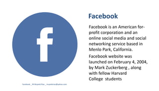 Facebook
Facebook is an American for-
profit corporation and an
online social media and social
networking service based in
Menlo Park, California.
Facebook website was
launched on February 4, 2004,
by Mark Zuckerberg , along
with fellow Harvard
College students
Facebook _ M.Mujeeb Riaz _ mujeebriaz@yahoo.com
 