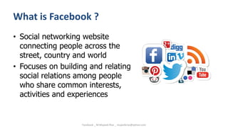 What is Facebook ?
• Social networking website
connecting people across the
street, country and world
• Focuses on building and relating
social relations among people
who share common interests,
activities and experiences
Facebook _ M.Mujeeb Riaz _ mujeebriaz@yahoo.com
 