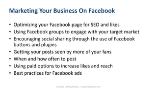 Marketing Your Business On Facebook
• Optimizing your Facebook page for SEO and likes
• Using Facebook groups to engage with your target market
• Encouraging social sharing through the use of Facebook
buttons and plugins
• Getting your posts seen by more of your fans
• When and how often to post
• Using paid options to increase likes and reach
• Best practices for Facebook ads
Facebook _ M.Mujeeb Riaz _ mujeebriaz@yahoo.com
 