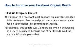 How to Improve Your Facebook Organic Reach
• Publish Evergreen Content
The lifespan of a Facebook post depends on many factors. One
is its usefulness. Even an old post can show up in your news
feed if your friends like, comment or share it.
For example, this update was 18 hours old when it showed up
in a user’s news feed because one of her friends liked the
update. It’s as simple as that.
Facebook _ M.Mujeeb Riaz _ mujeebriaz@yahoo.com
 