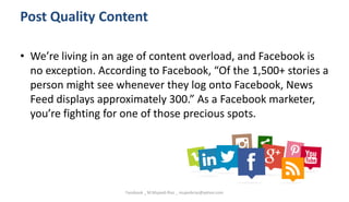 Post Quality Content
• We’re living in an age of content overload, and Facebook is
no exception. According to Facebook, “Of the 1,500+ stories a
person might see whenever they log onto Facebook, News
Feed displays approximately 300.” As a Facebook marketer,
you’re fighting for one of those precious spots.
Facebook _ M.Mujeeb Riaz _ mujeebriaz@yahoo.com
 