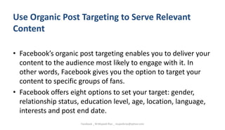 Use Organic Post Targeting to Serve Relevant
Content
• Facebook’s organic post targeting enables you to deliver your
content to the audience most likely to engage with it. In
other words, Facebook gives you the option to target your
content to specific groups of fans.
• Facebook offers eight options to set your target: gender,
relationship status, education level, age, location, language,
interests and post end date.
Facebook _ M.Mujeeb Riaz _ mujeebriaz@yahoo.com
 