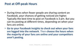 Post at Off-peak Hours
• During times when fewer people are sharing content on
Facebook, your chances of getting noticed are higher.
Typically the best time to post on Facebook is 3 pm. But you
can try posting at different times, depending on when your
fans are online.
• Go to your Facebook Insights to check out when your fans
are logged into the network. Then choose the hours when
the majority of your fans are online and your competitors
aren’t posting.
Facebook _ M.Mujeeb Riaz _ mujeebriaz@yahoo.com
 