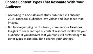 Choose Content Types That Resonate With Your
Audience
• According to a Socialbakers study published in February
2015, Facebook audiences love videos and links more than
images.
• But before jumping on this trend, examine your Facebook
Insights to see what type of content resonates well with your
audience. If you discover that your fans still prefer images to
other types of content, don’t change your strategy.
Facebook _ M.Mujeeb Riaz _ mujeebriaz@yahoo.com
 