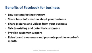 Benefits of Facebook for business
• Low-cost marketing strategy
• Share basic information about your business
• Share pictures and videos from your business
• Talk to existing and potential customers
• Provide customer support
• Raise brand awareness and promote positive word-of-
mouth
Facebook _ M.Mujeeb Riaz _ mujeebriaz@yahoo.com
 