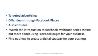 • Targeted advertising
• Offer deals through Facebook Places
• Also consider...
• Watch the introduction to facebook webisode series to find
out more about using Facebook pages for your business.
• Find out how to create a digital strategy for your business
Facebook _ M.Mujeeb Riaz _ mujeebriaz@yahoo.com
 