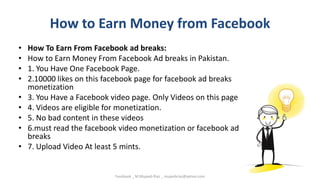 How to Earn Money from Facebook
• How To Earn From Facebook ad breaks:
• How to Earn Money From Facebook Ad breaks in Pakistan.
• 1. You Have One Facebook Page.
• 2.10000 likes on this facebook page for facebook ad breaks
monetization
• 3. You Have a Facebook video page. Only Videos on this page
• 4. Videos are eligible for monetization.
• 5. No bad content in these videos
• 6.must read the facebook video monetization or facebook ad
breaks
• 7. Upload Video At least 5 mints.
Facebook _ M.Mujeeb Riaz _ mujeebriaz@yahoo.com
 
