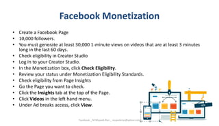 Facebook Monetization
• Create a Facebook Page
• 10,000 followers.
• You must generate at least 30,000 1-minute views on videos that are at least 3 minutes
long in the last 60 days.
• Check eligibility in Creator Studio
• Log in to your Creator Studio.
• In the Monetization box, click Check Eligibility.
• Review your status under Monetization Eligibility Standards.
• Check eligibility from Page Insights
• Go the Page you want to check.
• Click the Insights tab at the top of the Page.
• Click Videos in the left hand menu.
• Under Ad breaks access, click View.
Facebook _ M.Mujeeb Riaz _ mujeebriaz@yahoo.com
 