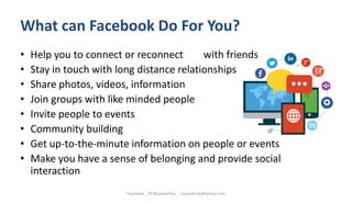 What can Facebook Do For You?
• Help you to connect or reconnect with friends
• Stay in touch with long distance relationships
• Share photos, videos, information
• Join groups with like minded people
• Invite people to events
• Community building
• Get up-to-the-minute information on people or events
• Make you have a sense of belonging and provide social
interaction
Facebook _ M.Mujeeb Riaz _ mujeebriaz@yahoo.com
 