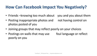 How Can Facebook Impact You Negatively?
• Friends –knowing too much about you and you about them
• Posting inappropriate photos and not having control on
photos posted of you
• Joining groups that may reflect poorly on your choices
• Postings on walls that may use foul language or reflect
poorly on you
Facebook _ M.Mujeeb Riaz _ mujeebriaz@yahoo.com
 