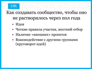 Как создавать сообщество, чтобы оно
  не растворилось через пол года
  •   Идея
  •   Четкие правила участия, жесткий отбор
  •   Наличие «внешних» проектов
  •   Взаимодействие с другими группами
      (круговорот идей)
 