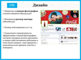 Дизайн
• Появилась главная фотография
в шапке аккаунта (851x315 px)

• Изменился размер аватара
(180x180 px).

• Размер пиктограммы 111 х 74

• Существуют ограничения по
оформлению главной фотографии,
согласно которым нельзя призывать
к каким-либо активным действиям в
этом блоке (нажать «мне нравится»,
поделиться или принять участие в
конкурсе).
 