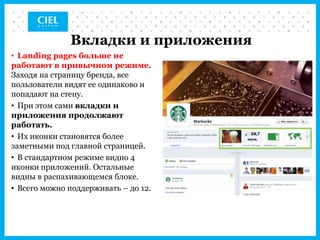 Вкладки и приложения
• Landing pages больше не
работают в привычном режиме.
Заходя на страницу бренда, все
пользователи видят ее одинаково и
попадают на стену.
• При этом сами вкладки и
приложения продолжают
работать.
• Их иконки становятся более
заметными под главной страницей.
• В стандартном режиме видно 4
иконки приложений. Остальные
видны в распахивающемся блоке.
• Всего можно поддерживать – до 12.
 