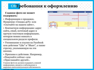 Требования к оформлению
  Главное фото не может
содержать:
• Информацию о продажах.
Например «Скидка 40%» или
«Скачайте на нашем сайте».
• Контактную информацию: адрес
сайта, email, почтовый адрес и
прочую текстовую информацию,
которую можно описать в
специальном разделе профиля.
• Упоминание и ссылки на Facebook
или действия “Like” и “Share”, а также
стрелку, указывающую на эти
кнопки.
• Призывы к действию. Например,
«Покупайте сейчас» или
«Приглашайте друзей».
Главное фото не должно содержать ложной
информации, вводить в заблуждение и
нарушать интеллектуальную собственность
третьих лиц.
 