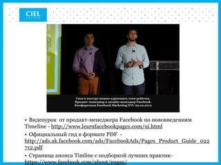 Гнев и восторг можно адресовать этим ребятам.
                 Продакт-менеджер и дизайн-менеджер Facebook.
                 Конференция Facebook Marketing NYC 29.02.2012




• Видеоурок от продакт-менеджера Facebook по нововведениям
Timeline - http://www.learnfacebookpages.com/ui.html
• Официальный гид в формате PDF -
http://ads.ak.facebook.com/ads/FacebookAds/Pages_Product_Guide_022
712.pdf
• Страница анонса Timline с подборкой лучших практик-
https://www.facebook.com/about/pages/
 