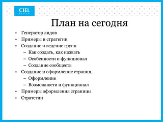 План на сегодня
• Генератор лидов
• Примеры и стратегии
• Создание и ведение групп
   – Как создать, как назвать
   – Особенности и функционал
   – Создание сообществ
• Создание и оформление страниц
   – Оформление
   – Возможности и функционал
• Примеры оформления страницы
• Стратегии
 