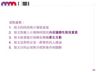 重點彙整：
1. 發文的時段與日期很重要

2. 發文對應上日期與時間其內容議題性質很重要
3. 發文後要能引發網友興趣產生互動
4. 發文是對特定某一群聚焦的人溝通

5. 發文目的必須與目標對象有相關聯

106

 