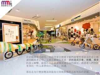 在意觀展者的感受，去思考要怎麼樣才能將展覽想要訴求的意念傳
遞到觀展者心中，又要怎麼樣在更進一步的造成印象、視覺、感受
的多元衝擊，最後心中存著那種流連忘返的感受，誘惑著人們想將
更多的一些元素帶到自己身上、周遭。
那也是為什麼展覽逛到最後引到複製藝術品販售區的意圖。

115

 