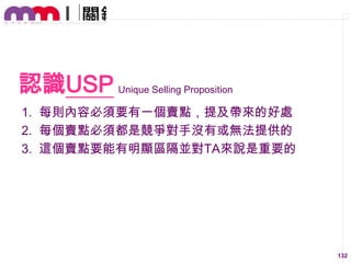 認識USP Unique Selling Proposition
1. 每則內容必須要有一個賣點，提及帶來的好處
2. 每個賣點必須都是競爭對手沒有或無法提供的
3. 這個賣點要能有明顯區隔並對TA來說是重要的

132

 
