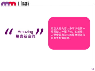 “ ”
Amazing
驚喜新奇的

吸引人的內容大多可以在第一
時間給人一種『哇』的感受，
人們會因為初次的反應對其內
容產生相當印象。

148

 