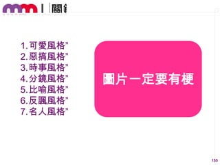 1.可愛風格”
2.惡搞風格”
3.時事風格”
4.分鏡風格”
5.比喻風格”
6.反諷風格”
7.名人風格”

圖片一定要有梗

155

 
