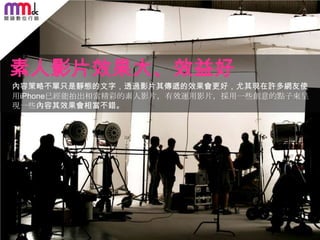 素人影片效果大、效益好
內容策略不單只是靜態的文字，透過影片其傳遞的效果會更好，尤其現在許多網友使
用iPhone已經能拍出相當精彩的素人影片，有效運用影片，採用一些創意的點子來呈
現一些內容其效果會相當不錯。

156

 